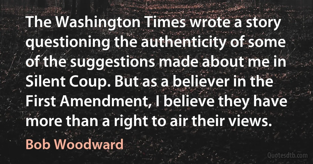 The Washington Times wrote a story questioning the authenticity of some of the suggestions made about me in Silent Coup. But as a believer in the First Amendment, I believe they have more than a right to air their views. (Bob Woodward)