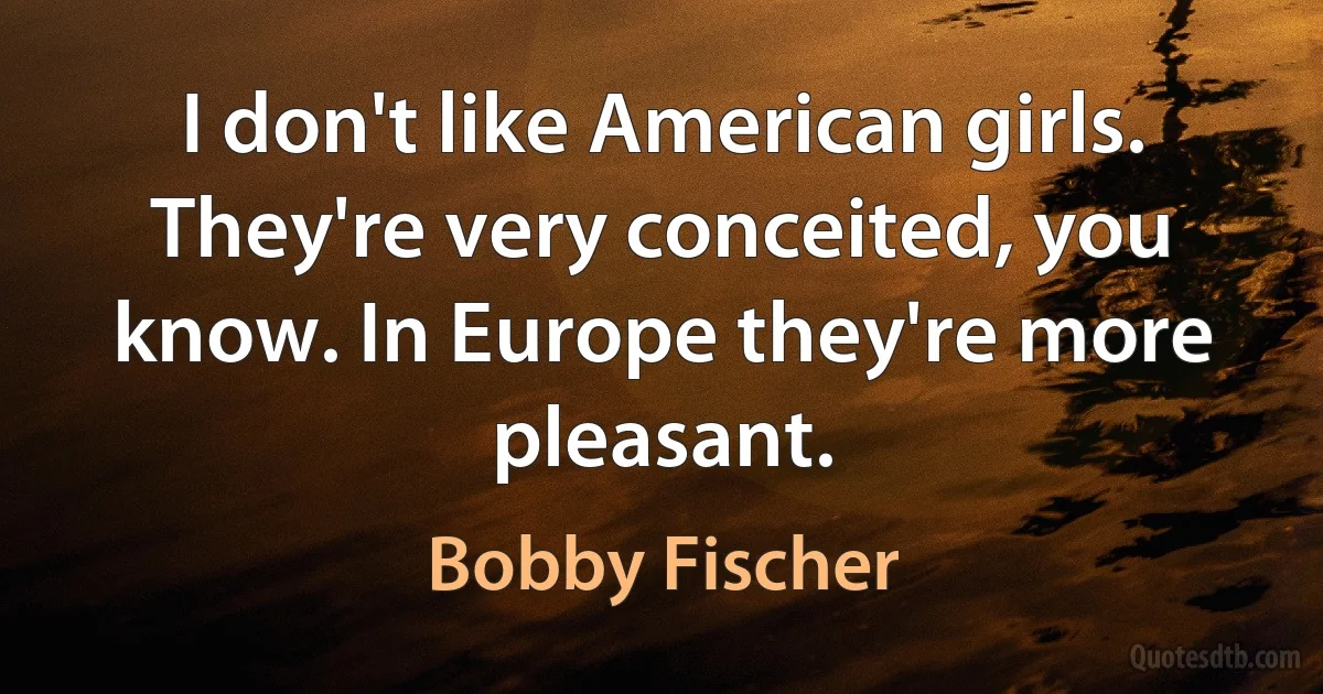 I don't like American girls. They're very conceited, you know. In Europe they're more pleasant. (Bobby Fischer)