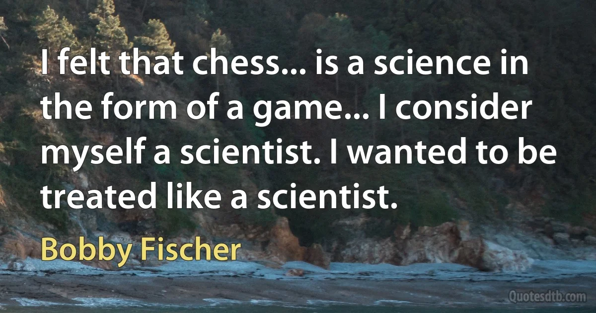 I felt that chess... is a science in the form of a game... I consider myself a scientist. I wanted to be treated like a scientist. (Bobby Fischer)