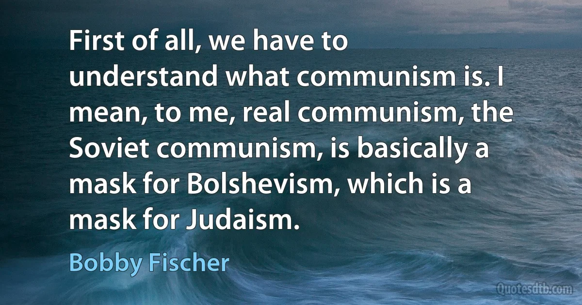 First of all, we have to understand what communism is. I mean, to me, real communism, the Soviet communism, is basically a mask for Bolshevism, which is a mask for Judaism. (Bobby Fischer)