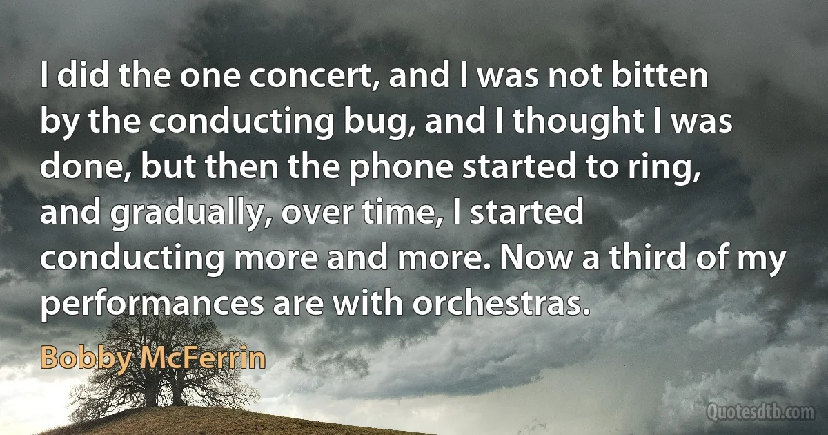 I did the one concert, and I was not bitten by the conducting bug, and I thought I was done, but then the phone started to ring, and gradually, over time, I started conducting more and more. Now a third of my performances are with orchestras. (Bobby McFerrin)