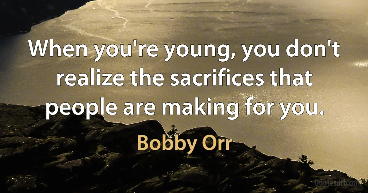 When you're young, you don't realize the sacrifices that people are making for you. (Bobby Orr)