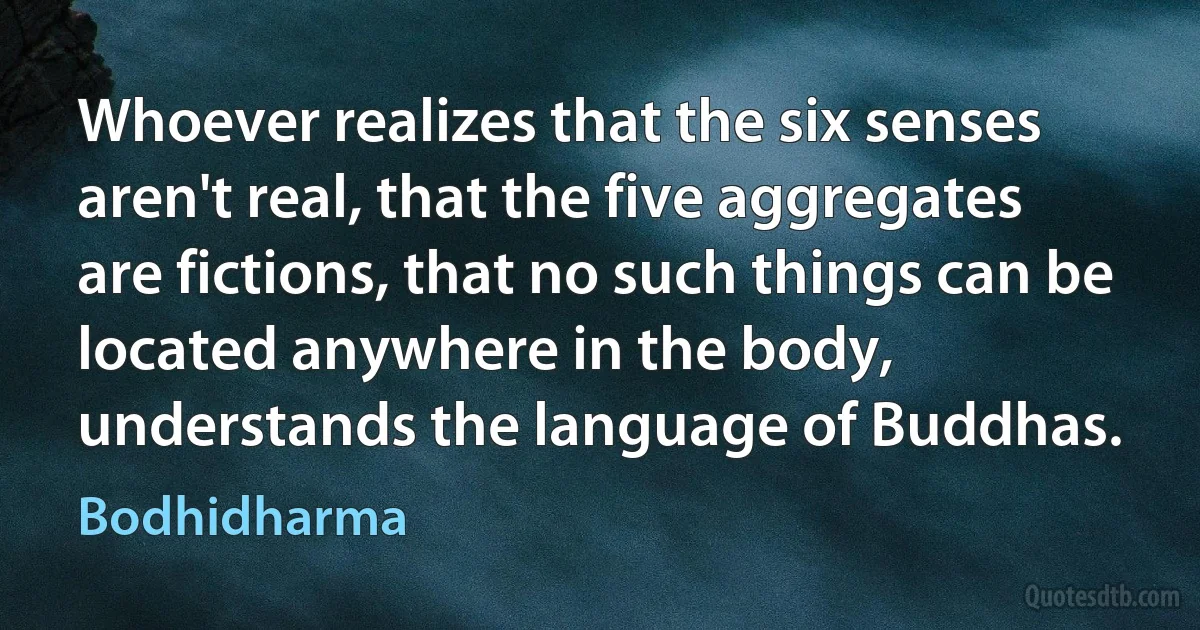 Whoever realizes that the six senses aren't real, that the five aggregates are fictions, that no such things can be located anywhere in the body, understands the language of Buddhas. (Bodhidharma)