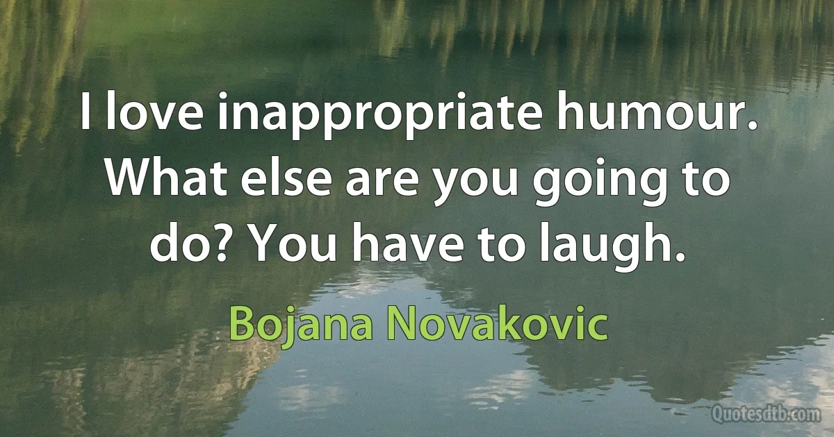 I love inappropriate humour. What else are you going to do? You have to laugh. (Bojana Novakovic)