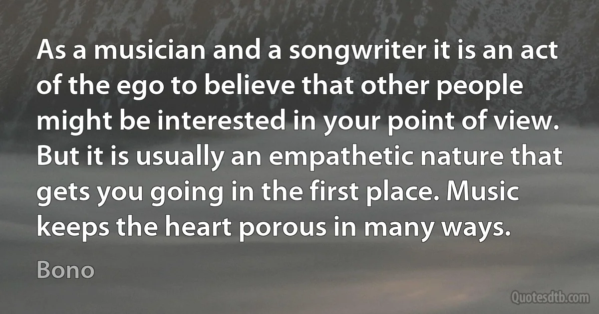 As a musician and a songwriter it is an act of the ego to believe that other people might be interested in your point of view. But it is usually an empathetic nature that gets you going in the first place. Music keeps the heart porous in many ways. (Bono)