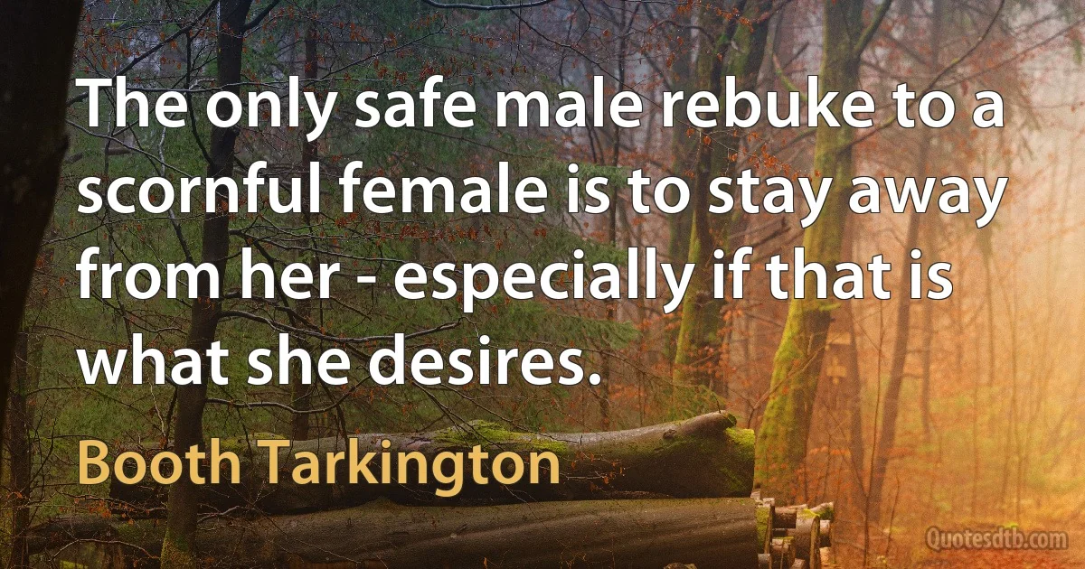 The only safe male rebuke to a scornful female is to stay away from her - especially if that is what she desires. (Booth Tarkington)