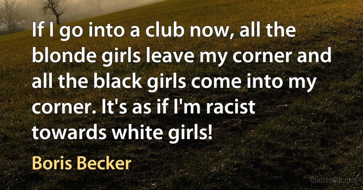 If I go into a club now, all the blonde girls leave my corner and all the black girls come into my corner. It's as if I'm racist towards white girls! (Boris Becker)