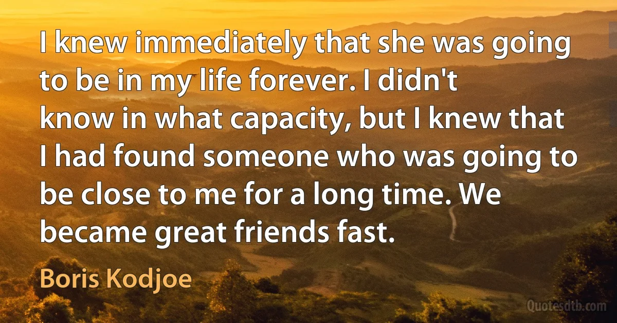 I knew immediately that she was going to be in my life forever. I didn't know in what capacity, but I knew that I had found someone who was going to be close to me for a long time. We became great friends fast. (Boris Kodjoe)