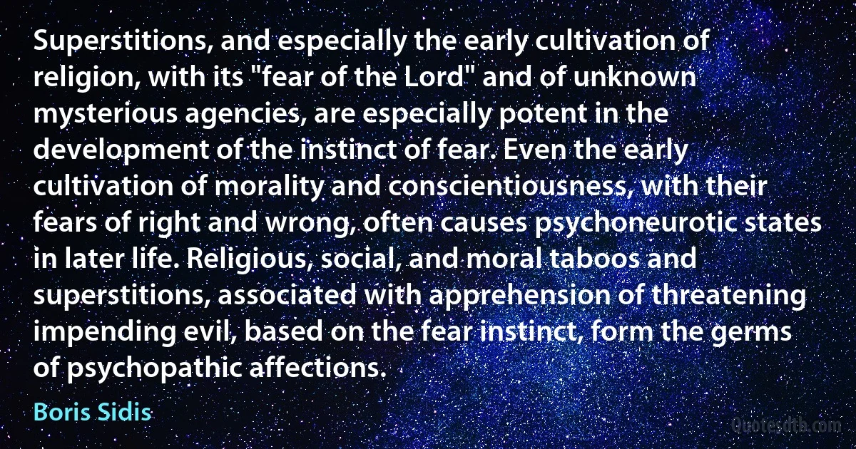 Superstitions, and especially the early cultivation of religion, with its "fear of the Lord" and of unknown mysterious agencies, are especially potent in the development of the instinct of fear. Even the early cultivation of morality and conscientiousness, with their fears of right and wrong, often causes psychoneurotic states in later life. Religious, social, and moral taboos and superstitions, associated with apprehension of threatening impending evil, based on the fear instinct, form the germs of psychopathic affections. (Boris Sidis)