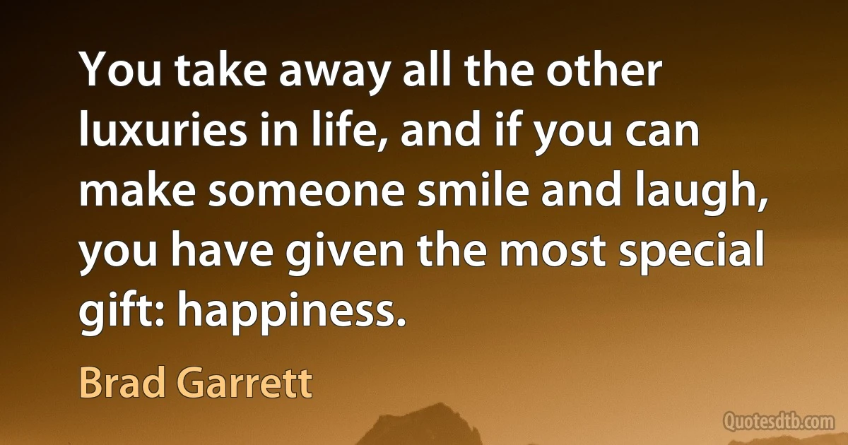 You take away all the other luxuries in life, and if you can make someone smile and laugh, you have given the most special gift: happiness. (Brad Garrett)