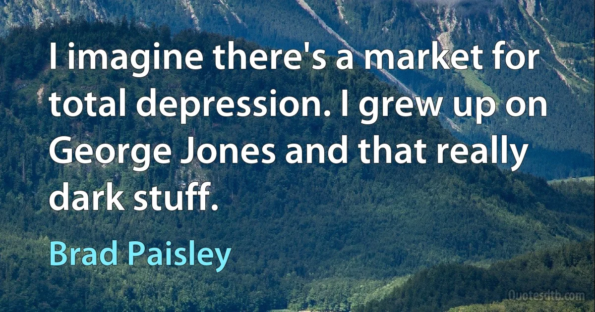 I imagine there's a market for total depression. I grew up on George Jones and that really dark stuff. (Brad Paisley)