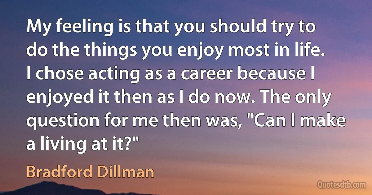 My feeling is that you should try to do the things you enjoy most in life. I chose acting as a career because I enjoyed it then as I do now. The only question for me then was, "Can I make a living at it?" (Bradford Dillman)