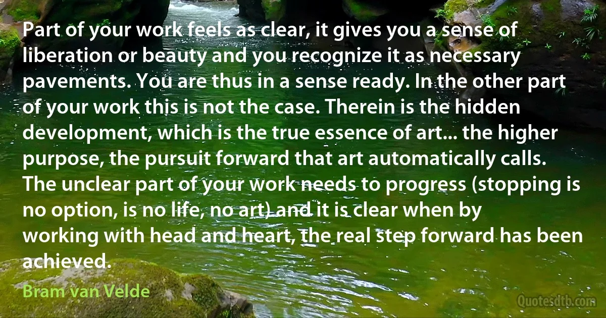 Part of your work feels as clear, it gives you a sense of liberation or beauty and you recognize it as necessary pavements. You are thus in a sense ready. In the other part of your work this is not the case. Therein is the hidden development, which is the true essence of art... the higher purpose, the pursuit forward that art automatically calls. The unclear part of your work needs to progress (stopping is no option, is no life, no art) and it is clear when by working with head and heart, the real step forward has been achieved. (Bram van Velde)