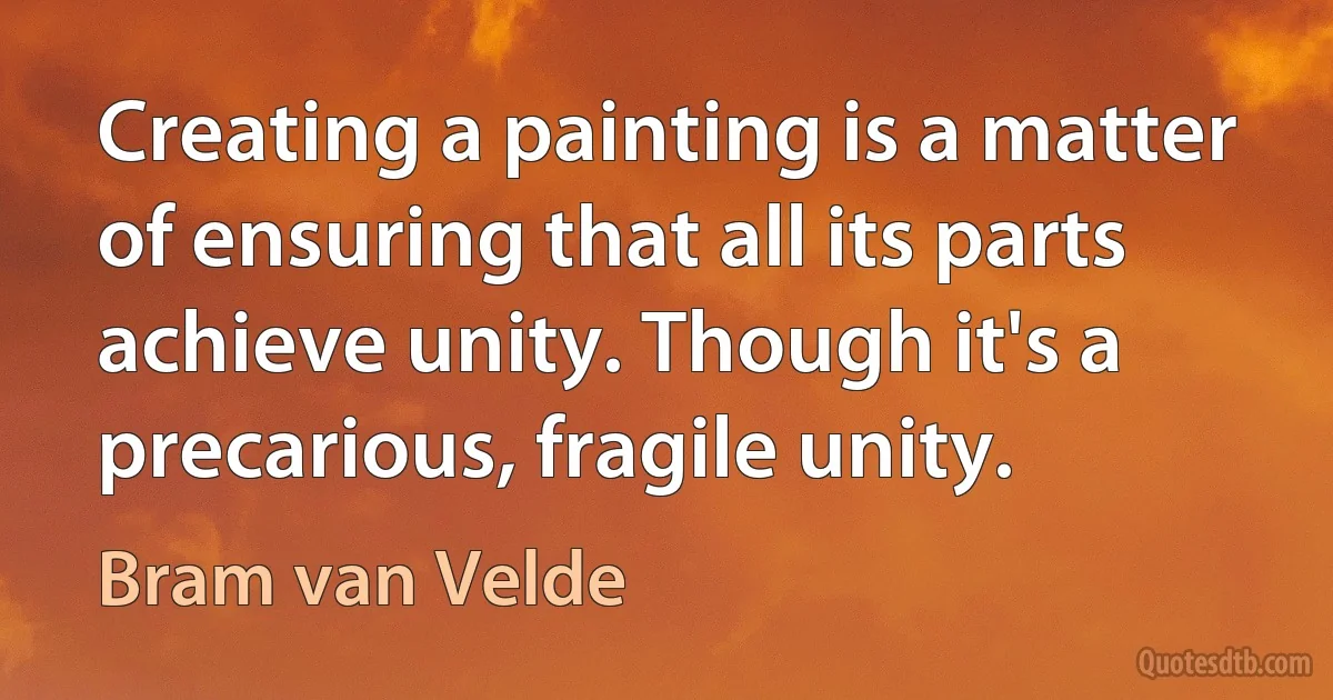 Creating a painting is a matter of ensuring that all its parts achieve unity. Though it's a precarious, fragile unity. (Bram van Velde)