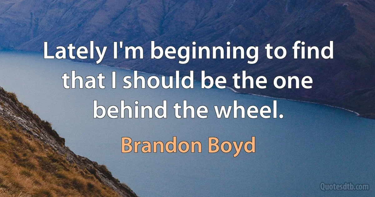 Lately I'm beginning to find that I should be the one behind the wheel. (Brandon Boyd)