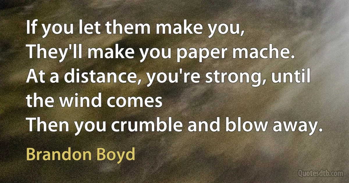 If you let them make you,
They'll make you paper mache.
At a distance, you're strong, until the wind comes
Then you crumble and blow away. (Brandon Boyd)