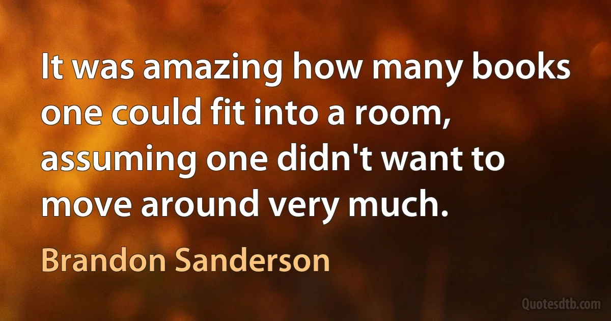 It was amazing how many books one could fit into a room, assuming one didn't want to move around very much. (Brandon Sanderson)