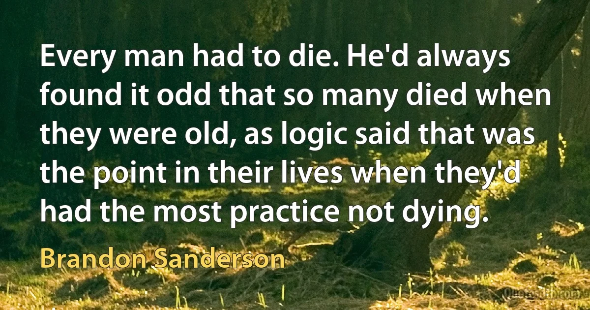 Every man had to die. He'd always found it odd that so many died when they were old, as logic said that was the point in their lives when they'd had the most practice not dying. (Brandon Sanderson)