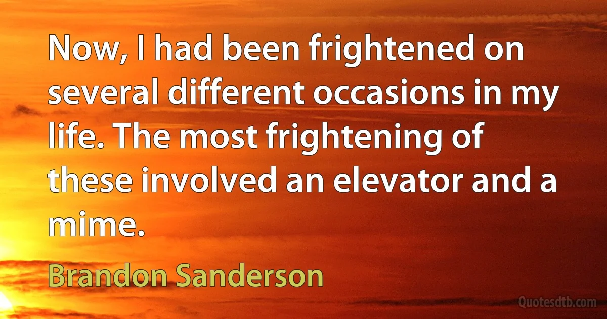 Now, I had been frightened on several different occasions in my life. The most frightening of these involved an elevator and a mime. (Brandon Sanderson)