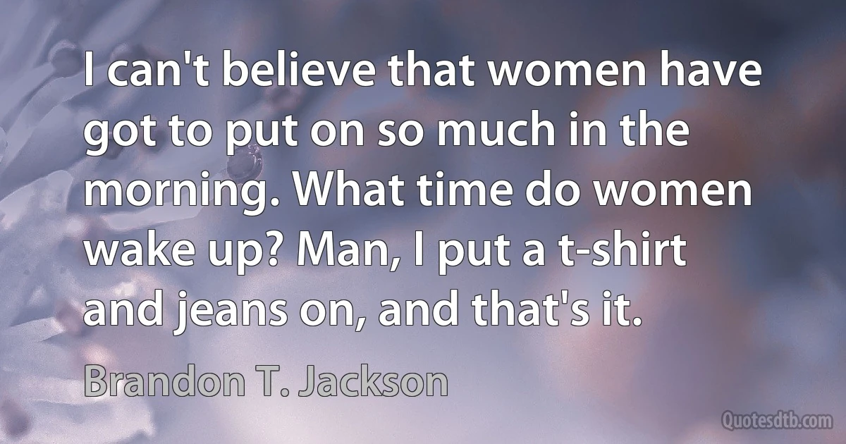 I can't believe that women have got to put on so much in the morning. What time do women wake up? Man, I put a t-shirt and jeans on, and that's it. (Brandon T. Jackson)