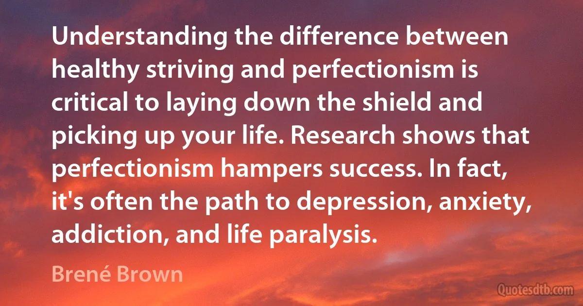 Understanding the difference between healthy striving and perfectionism is critical to laying down the shield and picking up your life. Research shows that perfectionism hampers success. In fact, it's often the path to depression, anxiety, addiction, and life paralysis. (Brené Brown)