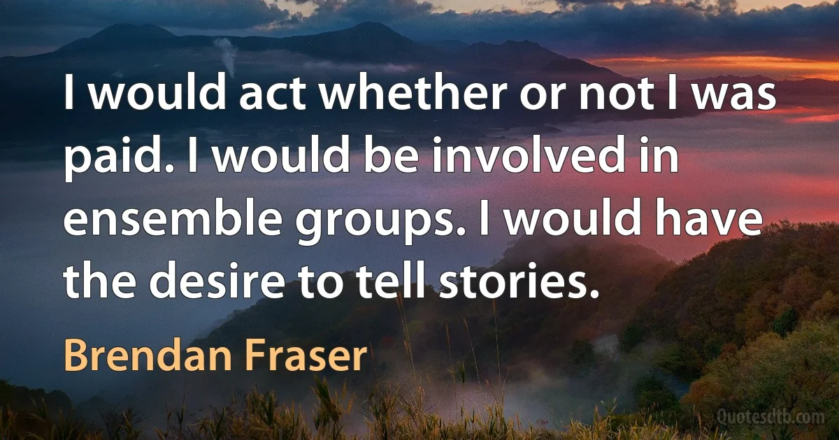 I would act whether or not I was paid. I would be involved in ensemble groups. I would have the desire to tell stories. (Brendan Fraser)