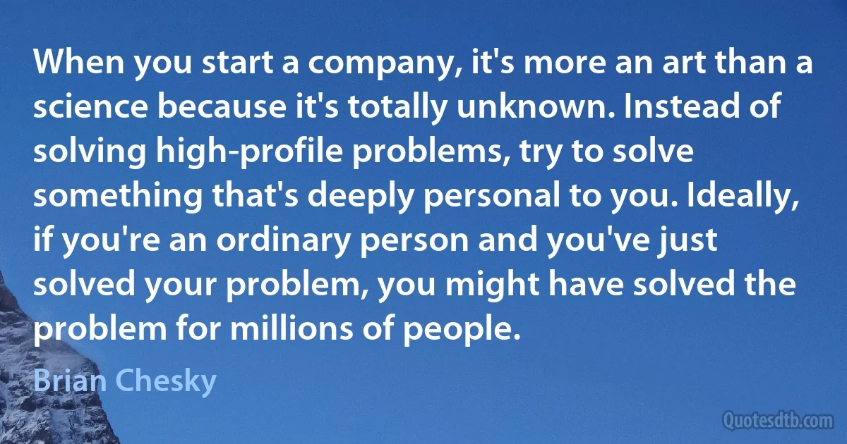 When you start a company, it's more an art than a science because it's totally unknown. Instead of solving high-profile problems, try to solve something that's deeply personal to you. Ideally, if you're an ordinary person and you've just solved your problem, you might have solved the problem for millions of people. (Brian Chesky)