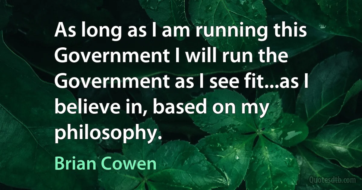 As long as I am running this Government I will run the Government as I see fit...as I believe in, based on my philosophy. (Brian Cowen)