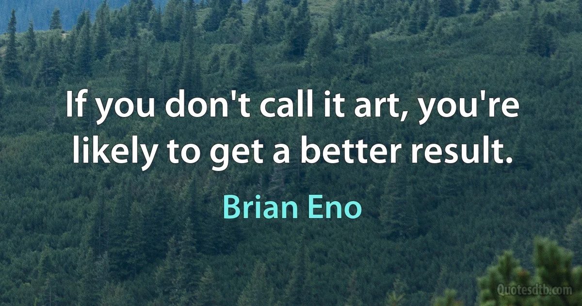 If you don't call it art, you're likely to get a better result. (Brian Eno)