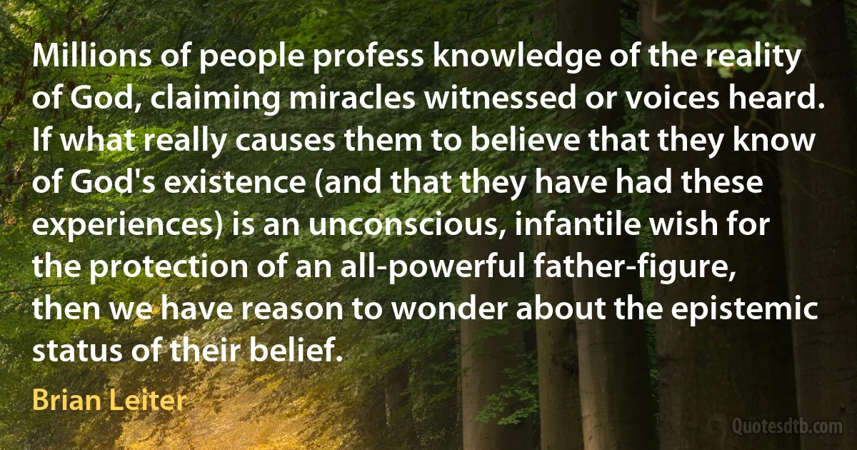 Millions of people profess knowledge of the reality of God, claiming miracles witnessed or voices heard. If what really causes them to believe that they know of God's existence (and that they have had these experiences) is an unconscious, infantile wish for the protection of an all-powerful father-figure, then we have reason to wonder about the epistemic status of their belief. (Brian Leiter)