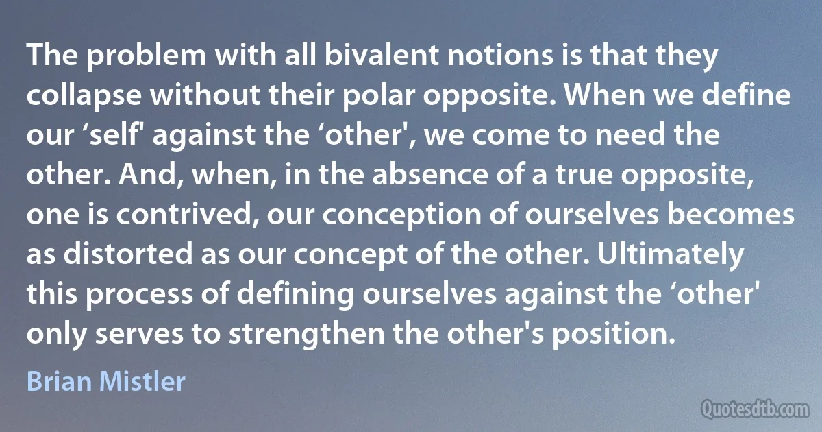 The problem with all bivalent notions is that they collapse without their polar opposite. When we define our ‘self' against the ‘other', we come to need the other. And, when, in the absence of a true opposite, one is contrived, our conception of ourselves becomes as distorted as our concept of the other. Ultimately this process of defining ourselves against the ‘other' only serves to strengthen the other's position. (Brian Mistler)