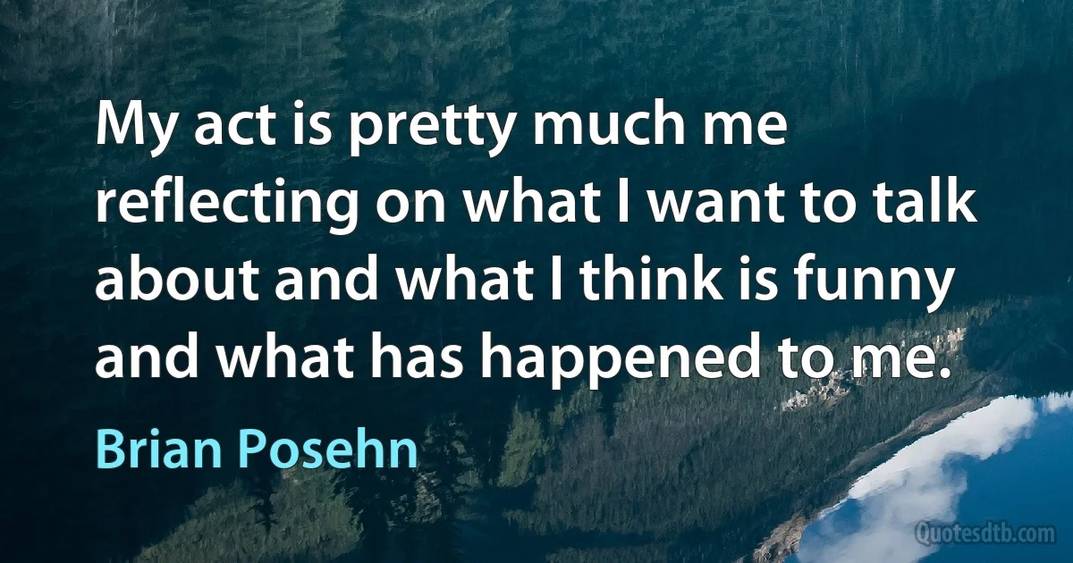 My act is pretty much me reflecting on what I want to talk about and what I think is funny and what has happened to me. (Brian Posehn)