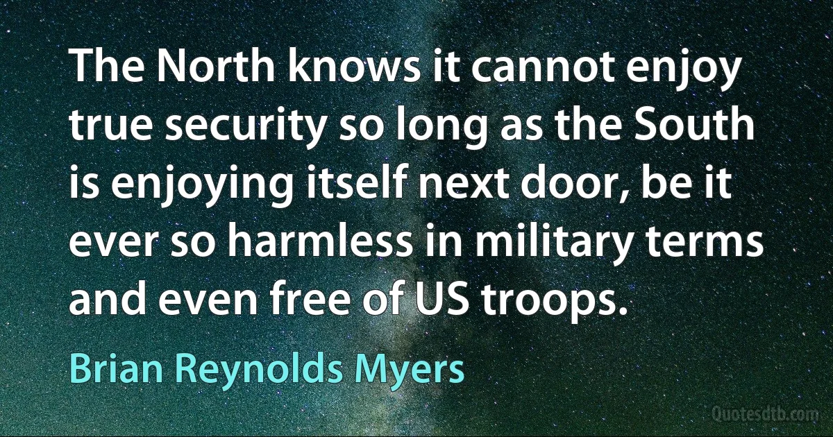 The North knows it cannot enjoy true security so long as the South is enjoying itself next door, be it ever so harmless in military terms and even free of US troops. (Brian Reynolds Myers)