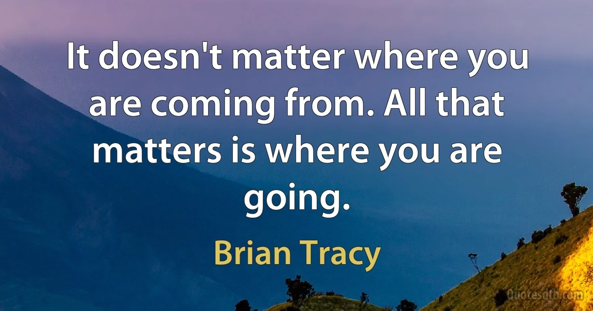 It doesn't matter where you are coming from. All that matters is where you are going. (Brian Tracy)