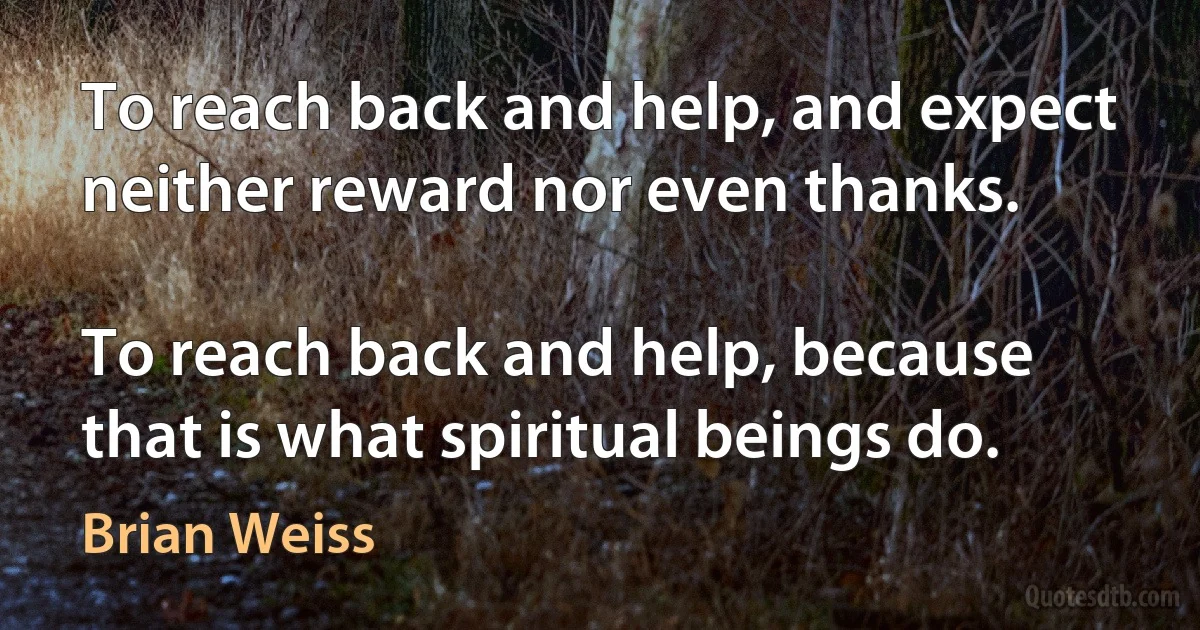 To reach back and help, and expect neither reward nor even thanks.

To reach back and help, because that is what spiritual beings do. (Brian Weiss)