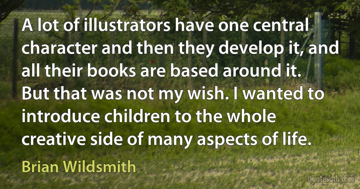 A lot of illustrators have one central character and then they develop it, and all their books are based around it. But that was not my wish. I wanted to introduce children to the whole creative side of many aspects of life. (Brian Wildsmith)