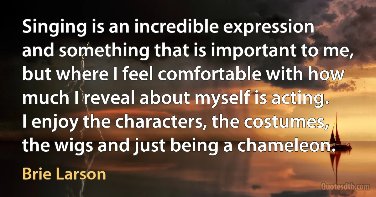 Singing is an incredible expression and something that is important to me, but where I feel comfortable with how much I reveal about myself is acting. I enjoy the characters, the costumes, the wigs and just being a chameleon. (Brie Larson)