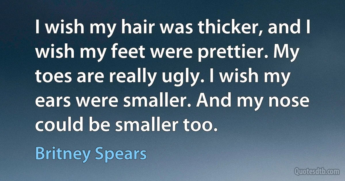 I wish my hair was thicker, and I wish my feet were prettier. My toes are really ugly. I wish my ears were smaller. And my nose could be smaller too. (Britney Spears)