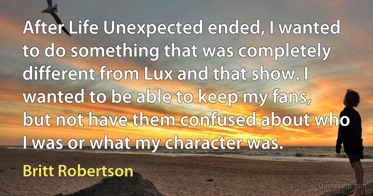 After Life Unexpected ended, I wanted to do something that was completely different from Lux and that show. I wanted to be able to keep my fans, but not have them confused about who I was or what my character was. (Britt Robertson)