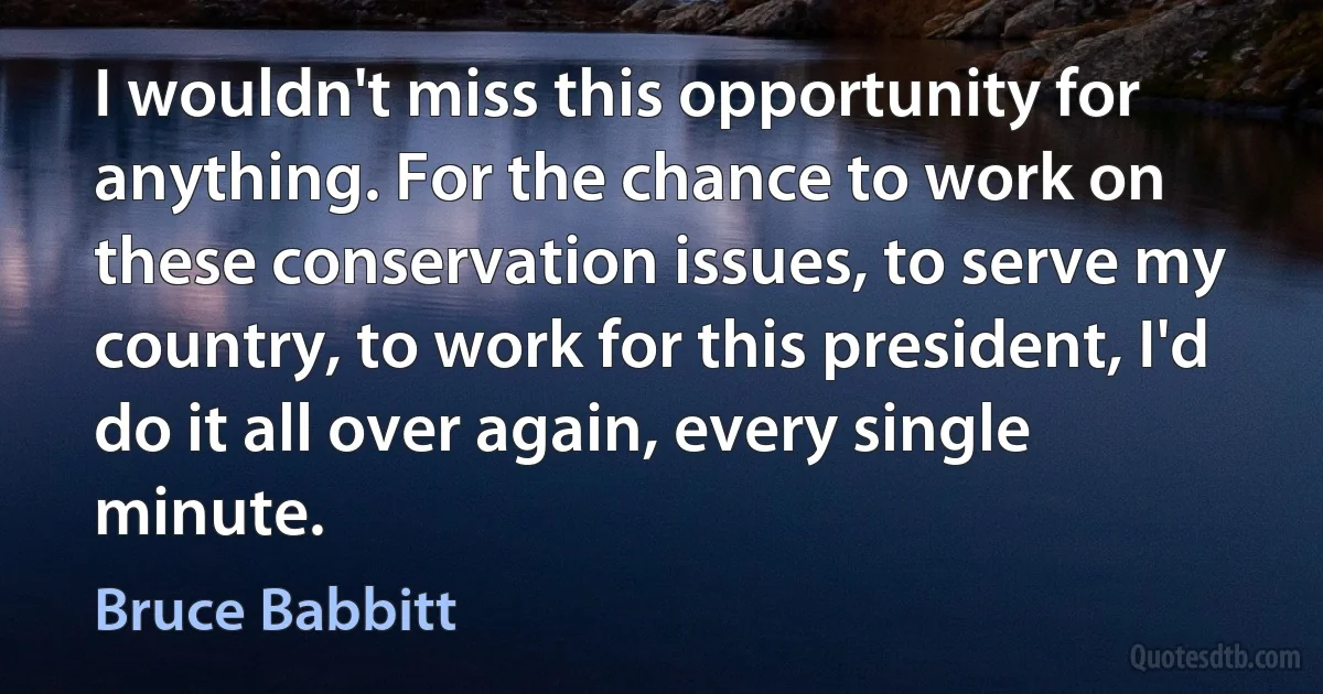 I wouldn't miss this opportunity for anything. For the chance to work on these conservation issues, to serve my country, to work for this president, I'd do it all over again, every single minute. (Bruce Babbitt)