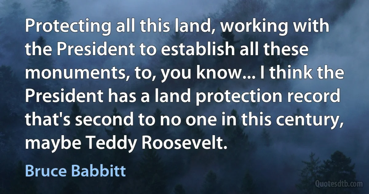 Protecting all this land, working with the President to establish all these monuments, to, you know... I think the President has a land protection record that's second to no one in this century, maybe Teddy Roosevelt. (Bruce Babbitt)