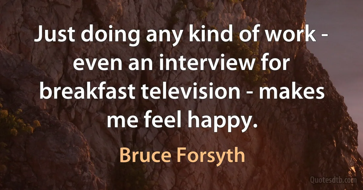 Just doing any kind of work - even an interview for breakfast television - makes me feel happy. (Bruce Forsyth)