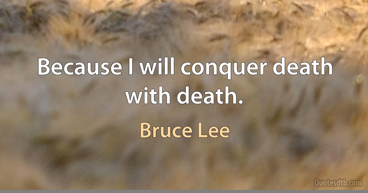 Because I will conquer death with death. (Bruce Lee)