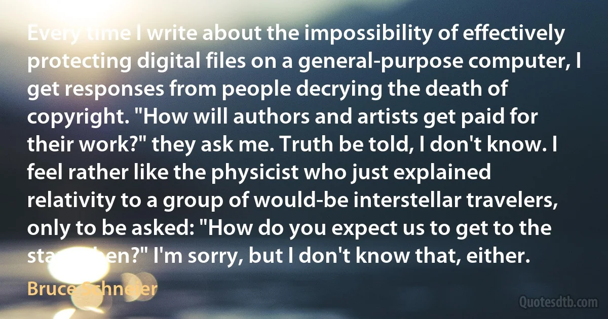 Every time I write about the impossibility of effectively protecting digital files on a general-purpose computer, I get responses from people decrying the death of copyright. "How will authors and artists get paid for their work?" they ask me. Truth be told, I don't know. I feel rather like the physicist who just explained relativity to a group of would-be interstellar travelers, only to be asked: "How do you expect us to get to the stars, then?" I'm sorry, but I don't know that, either. (Bruce Schneier)