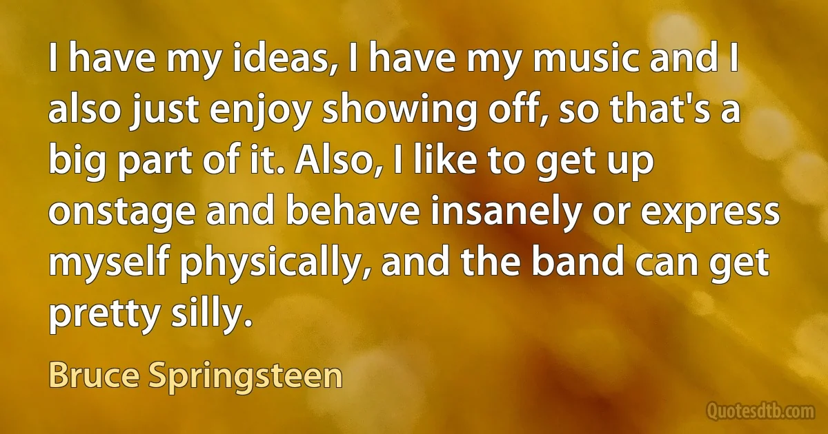 I have my ideas, I have my music and I also just enjoy showing off, so that's a big part of it. Also, I like to get up onstage and behave insanely or express myself physically, and the band can get pretty silly. (Bruce Springsteen)