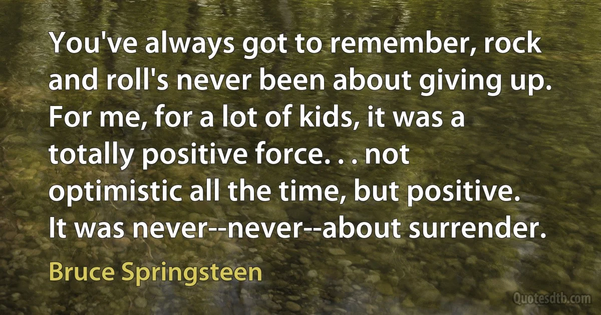 You've always got to remember, rock and roll's never been about giving up. For me, for a lot of kids, it was a totally positive force. . . not optimistic all the time, but positive. It was never--never--about surrender. (Bruce Springsteen)