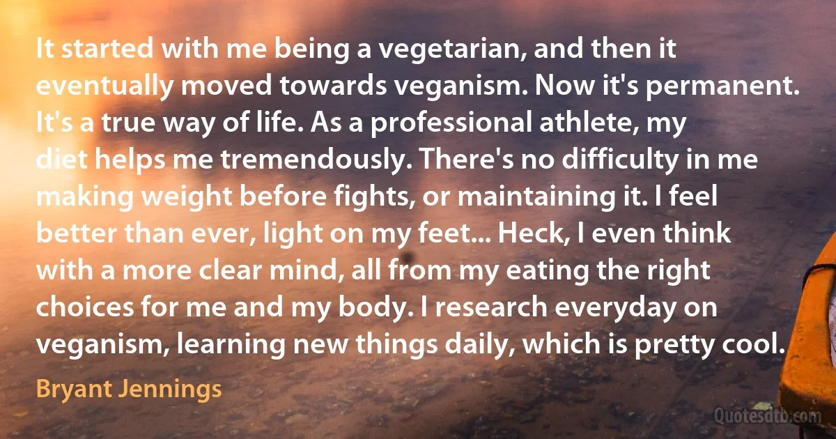 It started with me being a vegetarian, and then it eventually moved towards veganism. Now it's permanent. It's a true way of life. As a professional athlete, my diet helps me tremendously. There's no difficulty in me making weight before fights, or maintaining it. I feel better than ever, light on my feet... Heck, I even think with a more clear mind, all from my eating the right choices for me and my body. I research everyday on veganism, learning new things daily, which is pretty cool. (Bryant Jennings)