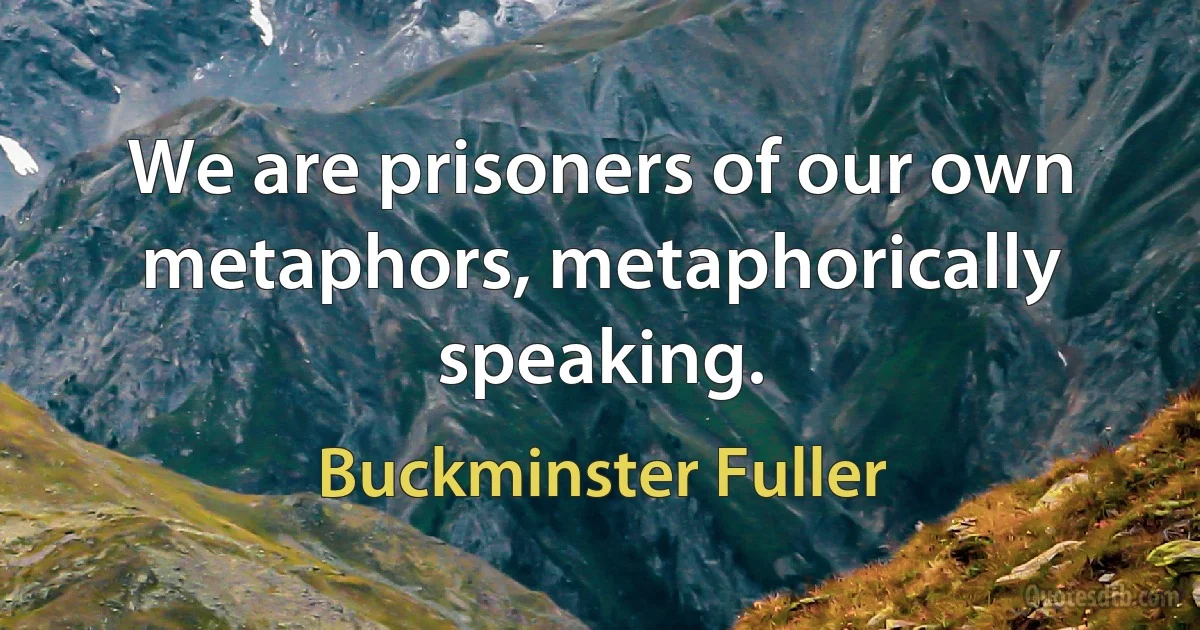 We are prisoners of our own metaphors, metaphorically speaking. (Buckminster Fuller)