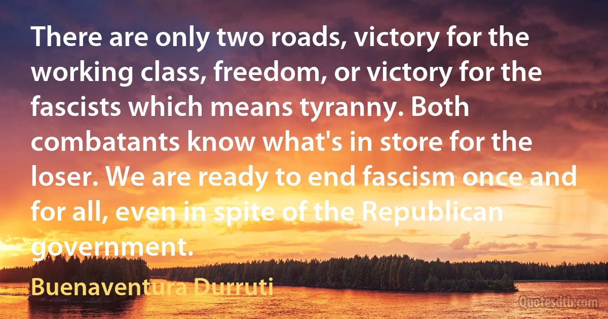 There are only two roads, victory for the working class, freedom, or victory for the fascists which means tyranny. Both combatants know what's in store for the loser. We are ready to end fascism once and for all, even in spite of the Republican government. (Buenaventura Durruti)