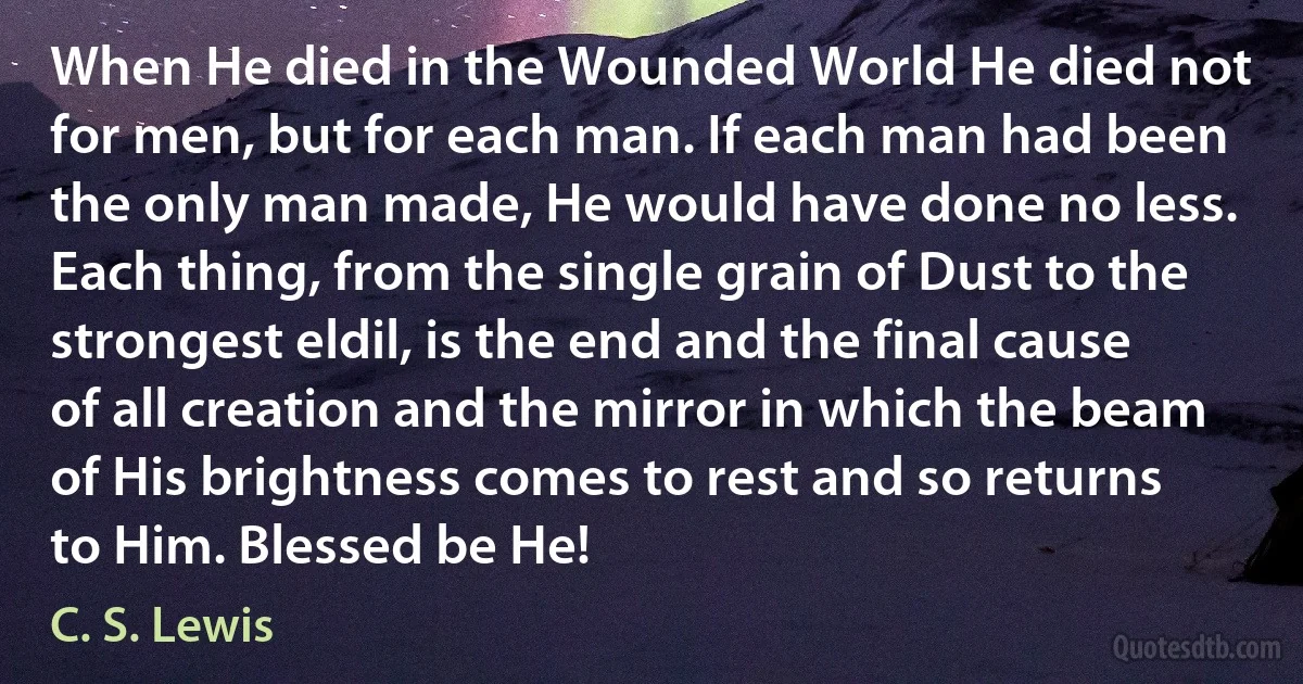 When He died in the Wounded World He died not for men, but for each man. If each man had been the only man made, He would have done no less. Each thing, from the single grain of Dust to the strongest eldil, is the end and the final cause of all creation and the mirror in which the beam of His brightness comes to rest and so returns to Him. Blessed be He! (C. S. Lewis)